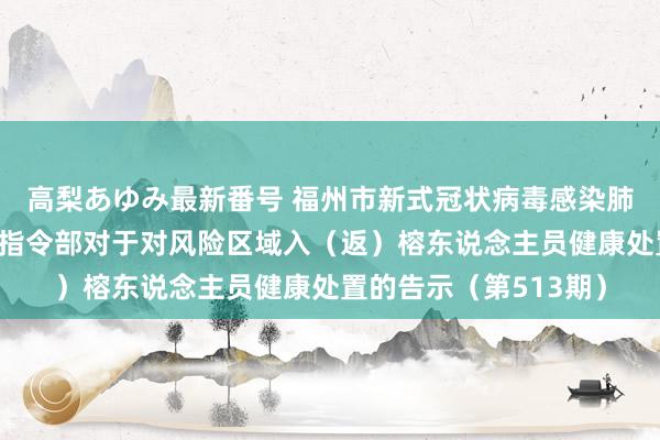 高梨あゆみ最新番号 福州市新式冠状病毒感染肺炎疫情防控使命济急指令部对于对风险区域入（返）榕东说念主员健康处置的告示（第513期）