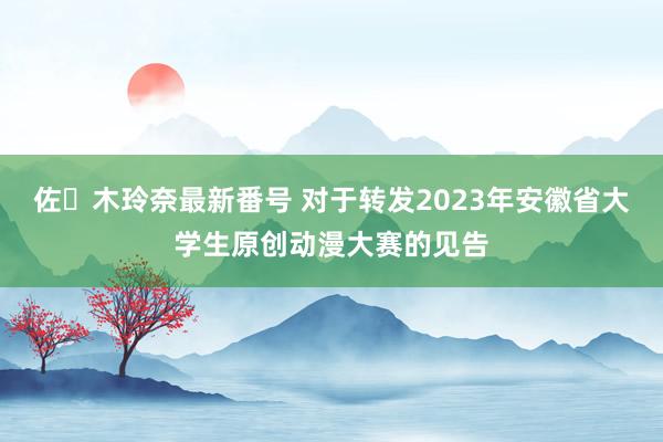 佐々木玲奈最新番号 对于转发2023年安徽省大学生原创动漫大赛的见告