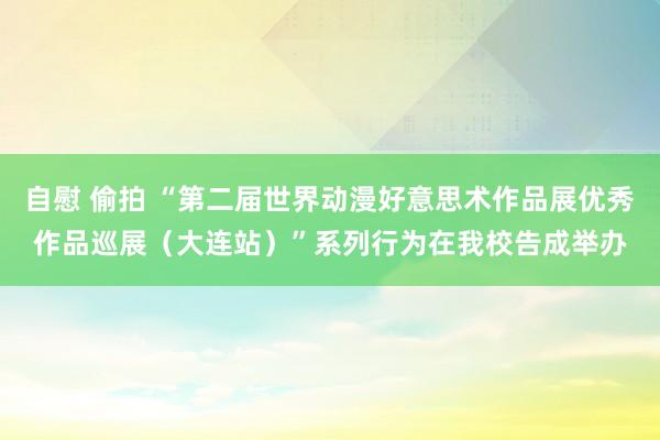 自慰 偷拍 “第二届世界动漫好意思术作品展优秀作品巡展（大连站）”系列行为在我校告成举办