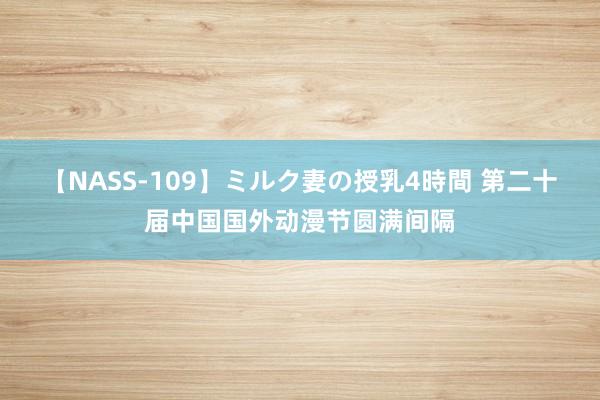 【NASS-109】ミルク妻の授乳4時間 第二十届中国国外动漫节圆满间隔