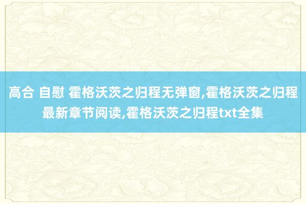 高合 自慰 霍格沃茨之归程无弹窗，霍格沃茨之归程最新章节阅读，霍格沃茨之归程txt全集