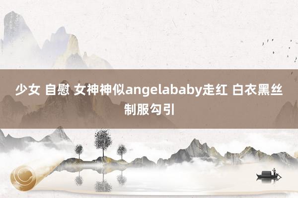 少女 自慰 女神神似angelababy走红 白衣黑丝制服勾引