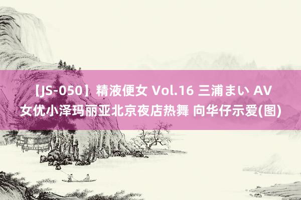 【JS-050】精液便女 Vol.16 三浦まい AV女优小泽玛丽亚北京夜店热舞 向华仔示爱(图)