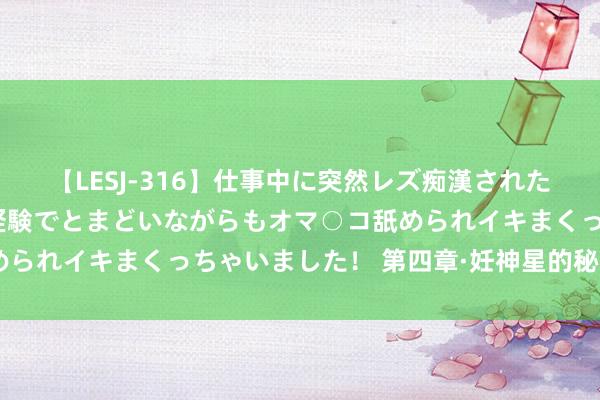 【LESJ-316】仕事中に突然レズ痴漢された私（ノンケ）初めての経験でとまどいながらもオマ○コ舐められイキまくっちゃいました！ 第四章·妊神星的秘要 （一）