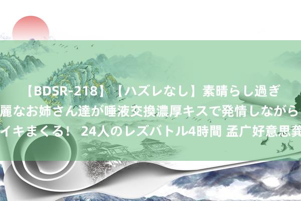 【BDSR-218】【ハズレなし】素晴らし過ぎる美女レズ。 ガチで綺麗なお姉さん達が唾液交換濃厚キスで発情しながらイキまくる！ 24人のレズバトル4時間 孟广好意思龚玥菲 乳神对决侧露+透视