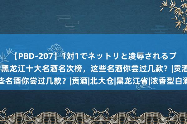 【PBD-207】1対1でネットリと凌辱されるプレミア女優たち 8時間 黑龙江十大名酒名次榜，这些名酒你尝过几款？|贡酒|北大仓|黑龙江省|浓香型白酒