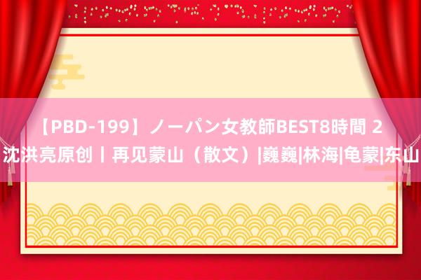 【PBD-199】ノーパン女教師BEST8時間 2 沈洪亮原创丨再见蒙山（散文）|巍巍|林海|龟蒙|东山