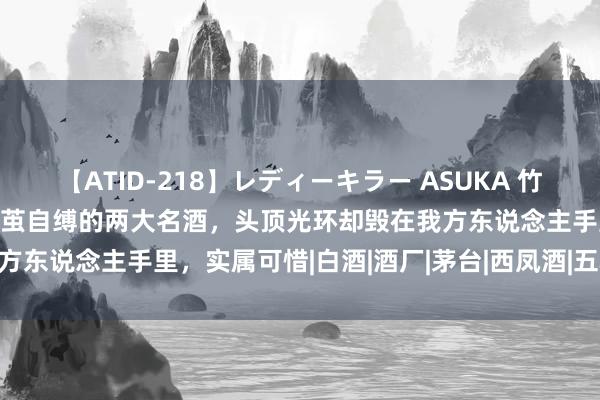 【ATID-218】レディーキラー ASUKA 竹内紗里奈 麻生ゆう 国内作茧自缚的两大名酒，头顶光环却毁在我方东说念主手里，实属可惜|白酒|酒厂|茅台|西凤酒|五粮液|水井坊