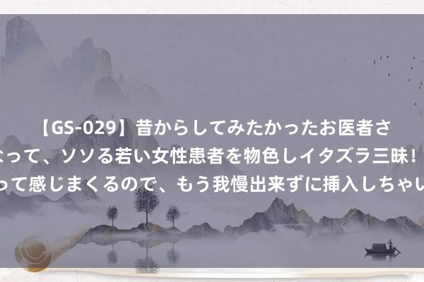 【GS-029】昔からしてみたかったお医者さんゴッコ ニセ医者になって、ソソる若い女性患者を物色しイタズラ三昧！パンツにシミまで作って感じまくるので、もう我慢出来ずに挿入しちゃいました。ああ、昔から憧れていたお医者さんゴッコをついに達成！ 咱们初尝悄悄性爱的小乐趣