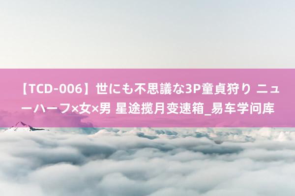 【TCD-006】世にも不思議な3P童貞狩り ニューハーフ×女×男 星途揽月变速箱_易车学问库