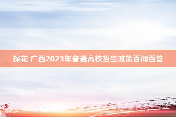 探花 广西2023年普通高校招生政策百问百答