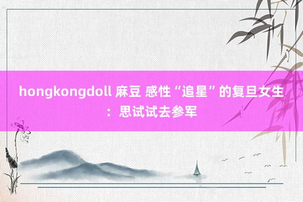 hongkongdoll 麻豆 感性“追星”的复旦女生：思试试去参军