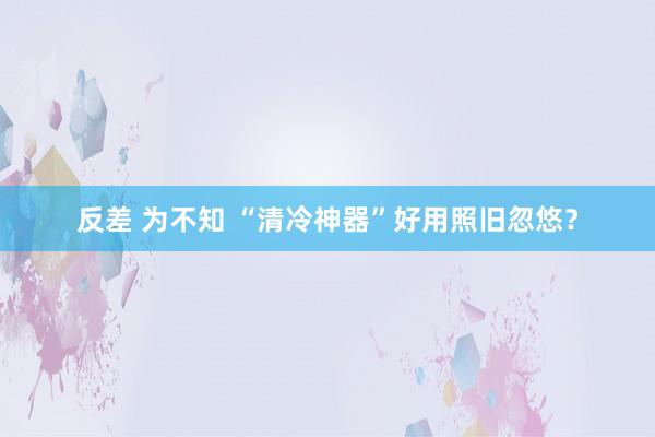 反差 为不知 “清冷神器”好用照旧忽悠？