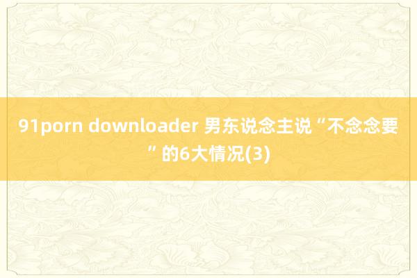 91porn downloader 男东说念主说“不念念要”的6大情况(3)