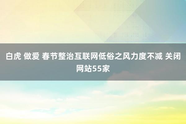 白虎 做爱 春节整治互联网低俗之风力度不减 关闭网站55家