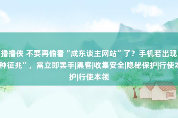 撸撸侠 不要再偷看“成东谈主网站”了？手机若出现“3种征兆”，需立即罢手|黑客|收集安全|隐秘保护|行使本领