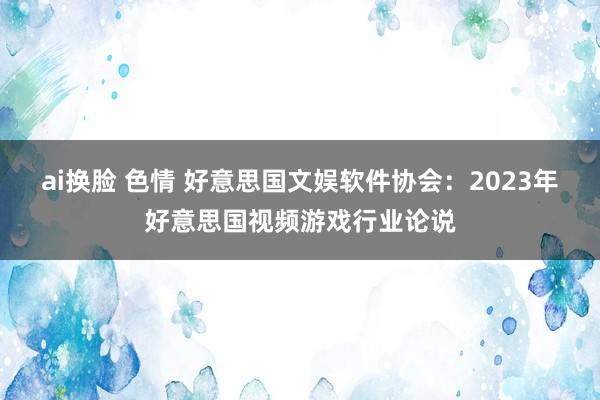 ai换脸 色情 好意思国文娱软件协会：2023年好意思国视频游戏行业论说