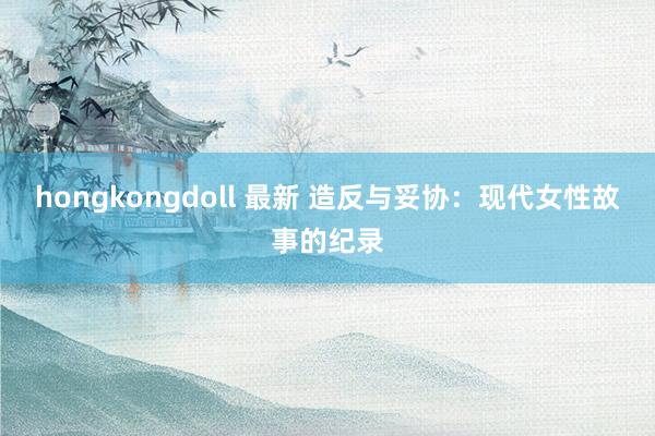 hongkongdoll 最新 造反与妥协：现代女性故事的纪录