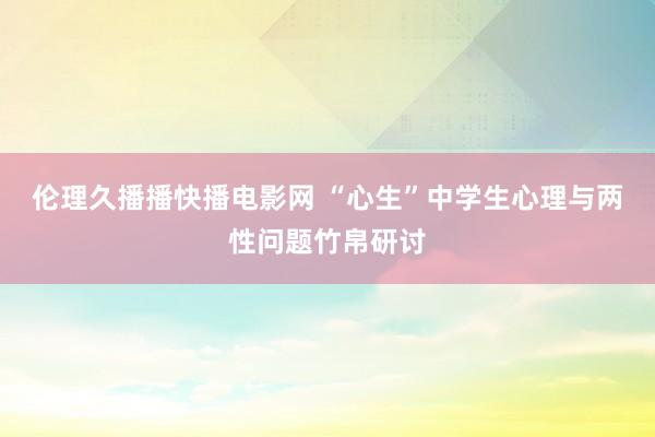 伦理久播播快播电影网 “心生”中学生心理与两性问题竹帛研讨