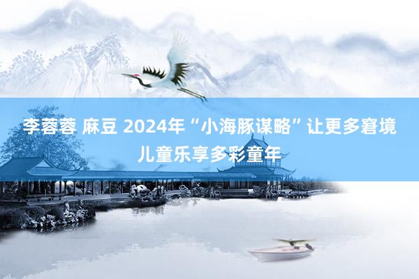 李蓉蓉 麻豆 2024年“小海豚谋略”让更多窘境儿童乐享多彩童年