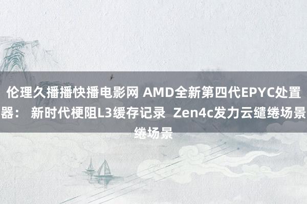 伦理久播播快播电影网 AMD全新第四代EPYC处置器： 新时代梗阻L3缓存记录  Zen4c发力云缱绻场景