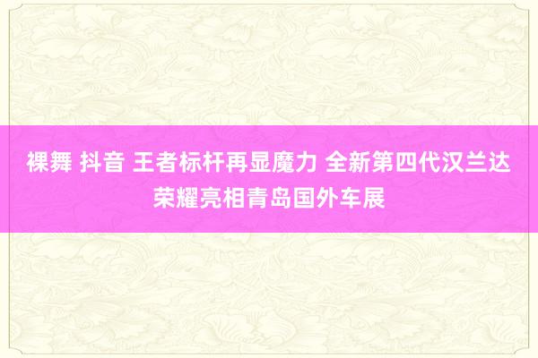 裸舞 抖音 王者标杆再显魔力 全新第四代汉兰达荣耀亮相青岛国外车展