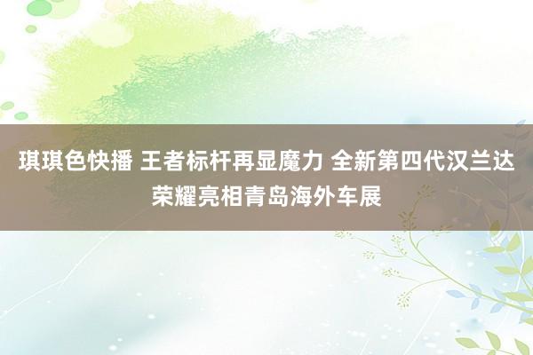 琪琪色快播 王者标杆再显魔力 全新第四代汉兰达荣耀亮相青岛海外车展