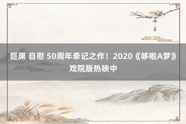 巨屌 自慰 50周年牵记之作！2020《哆啦A梦》戏院版热映中