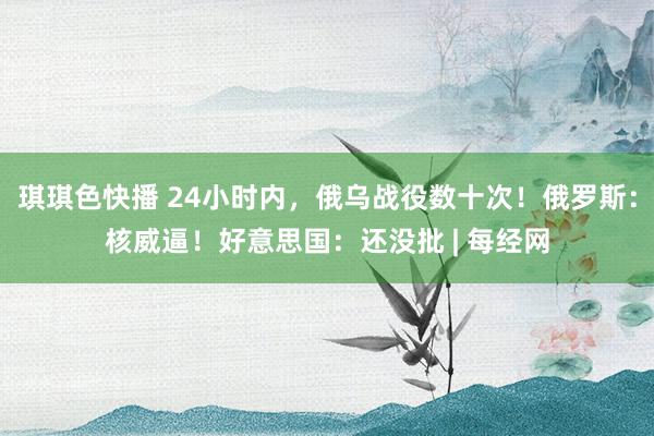 琪琪色快播 24小时内，俄乌战役数十次！俄罗斯：核威逼！好意思国：还没批 | 每经网