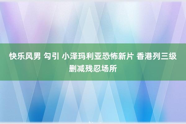 快乐风男 勾引 小泽玛利亚恐怖新片 香港列三级删减残忍场所