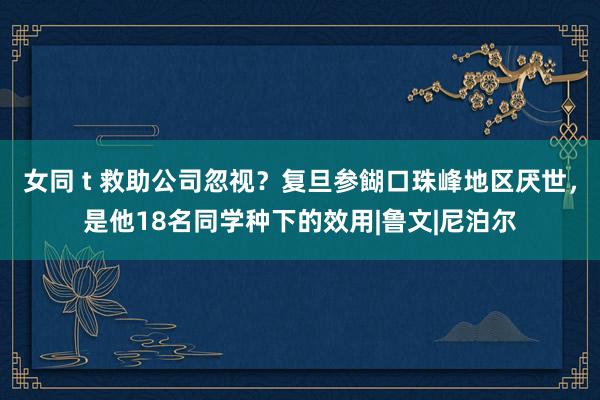 女同 t 救助公司忽视？复旦参餬口珠峰地区厌世，是他18名同学种下的效用|鲁文|尼泊尔