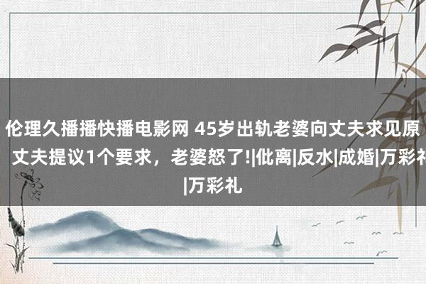 伦理久播播快播电影网 45岁出轨老婆向丈夫求见原，丈夫提议1个要求，老婆怒了!|仳离|反水|成婚|万彩礼