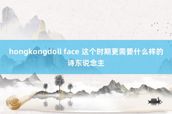 hongkongdoll face 这个时期更需要什么样的诗东说念主