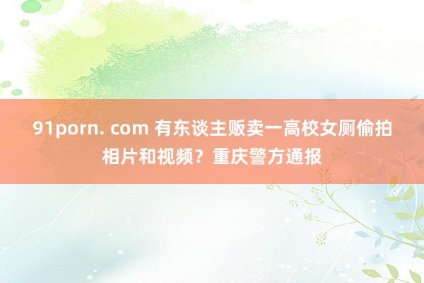 91porn. com 有东谈主贩卖一高校女厕偷拍相片和视频？重庆警方通报