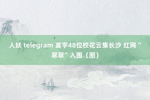 人妖 telegram 寰宇48位校花云集长沙 红网“翠翠”入围（图）