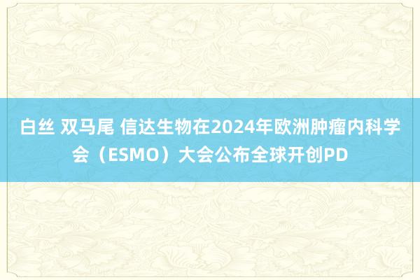 白丝 双马尾 信达生物在2024年欧洲肿瘤内科学会（ESMO）大会公布全球开创PD