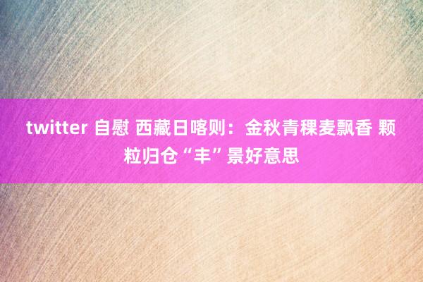 twitter 自慰 西藏日喀则：金秋青稞麦飘香 颗粒归仓“丰”景好意思