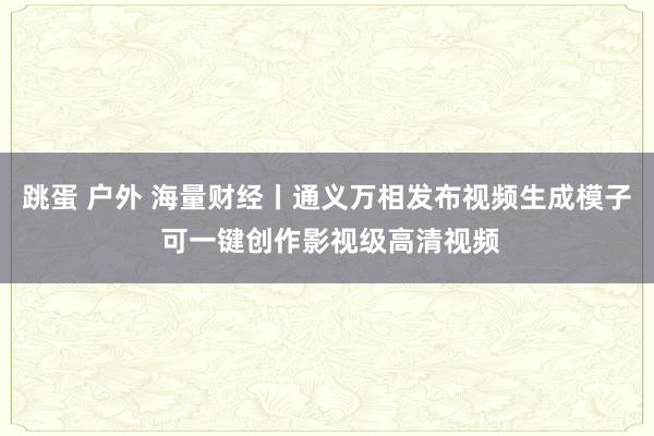 跳蛋 户外 海量财经丨通义万相发布视频生成模子 可一键创作影视级高清视频