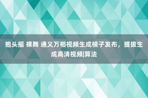 抱头摇 裸舞 通义万相视频生成模子发布，提拔生成高清视频|算法