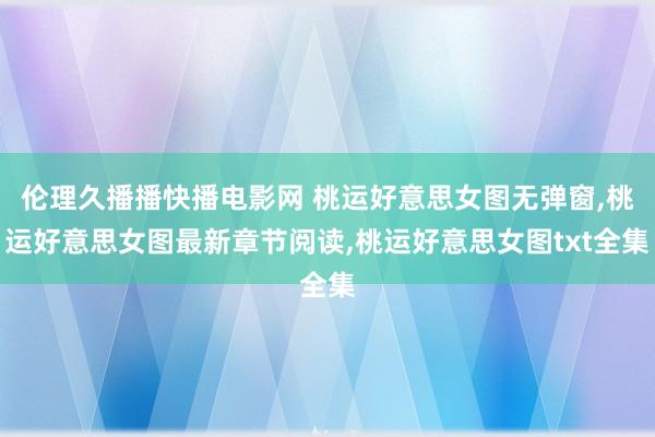 伦理久播播快播电影网 桃运好意思女图无弹窗，桃运好意思女图最新章节阅读，桃运好意思女图txt全集