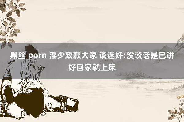 黑丝 porn 淫少致歉大家 谈迷奸:没谈话是已讲好回家就上床