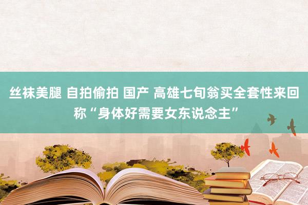 丝袜美腿 自拍偷拍 国产 高雄七旬翁买全套性来回 称“身体好需要女东说念主”