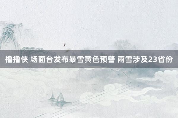 撸撸侠 场面台发布暴雪黄色预警 雨雪涉及23省份