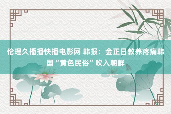 伦理久播播快播电影网 韩报：金正日教养疼痛韩国“黄色民俗”吹入朝鲜