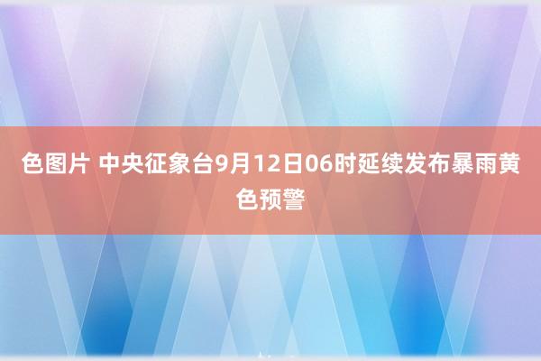 色图片 中央征象台9月12日06时延续发布暴雨黄色预警