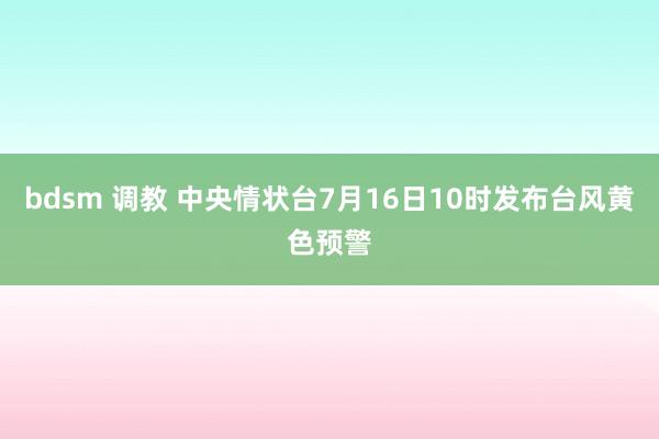 bdsm 调教 中央情状台7月16日10时发布台风黄色预警