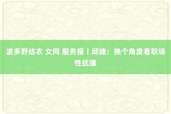 波多野结衣 女同 服务报丨邱婕：换个角度看职场性扰攘