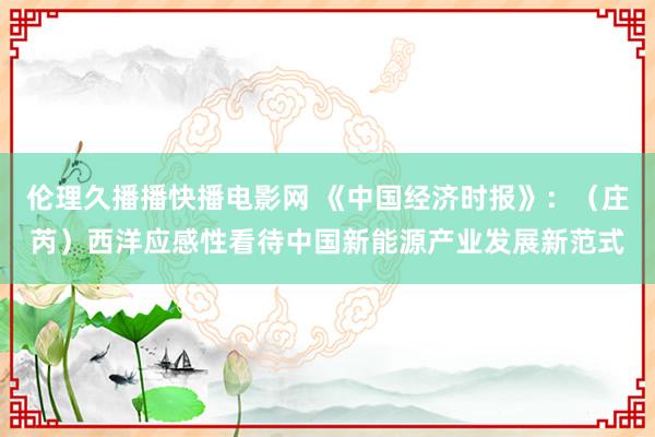 伦理久播播快播电影网 《中国经济时报》：（庄芮）西洋应感性看待中国新能源产业发展新范式