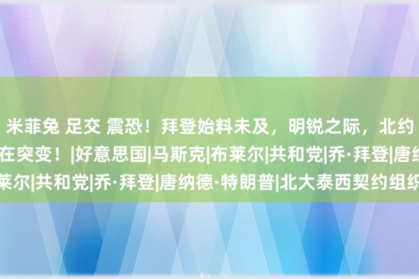 米菲兔 足交 震恐！拜登始料未及，明锐之际，北约两国竟站队中俄，所在突变！|好意思国|马斯克|布莱尔|共和党|乔·拜登|唐纳德·特朗普|北大泰西契约组织