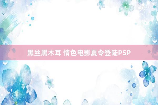 黑丝黑木耳 情色电影夏令登陆PSP